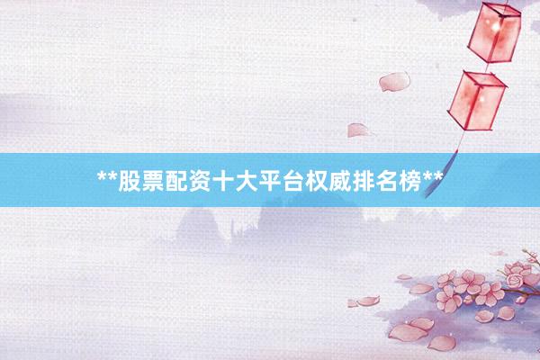 **股票配资十大平台权威排名榜**
