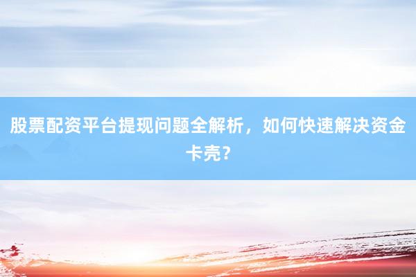 股票配资平台提现问题全解析，如何快速解决资金卡壳？