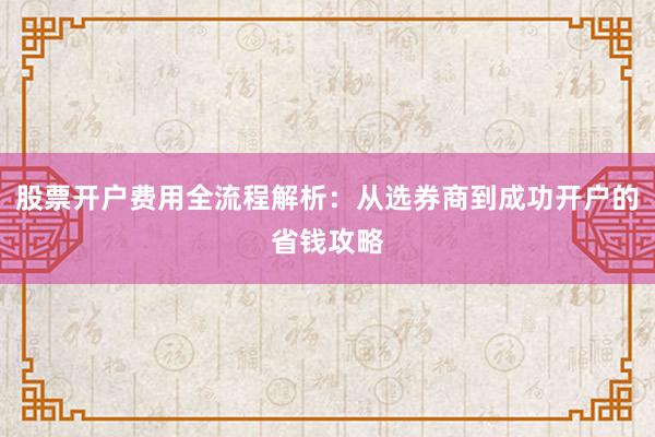 股票开户费用全流程解析：从选券商到成功开户的省钱攻略