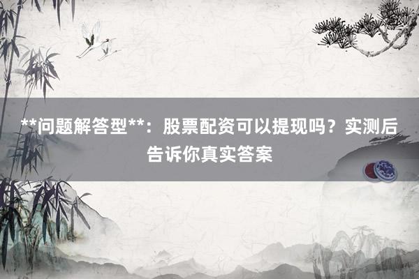**问题解答型**：股票配资可以提现吗？实测后告诉你真实答案