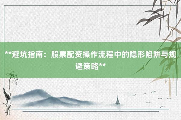 **避坑指南：股票配资操作流程中的隐形陷阱与规避策略**