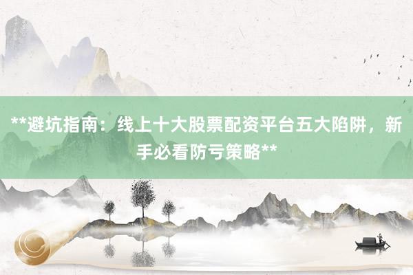 **避坑指南：线上十大股票配资平台五大陷阱，新手必看防亏策略**