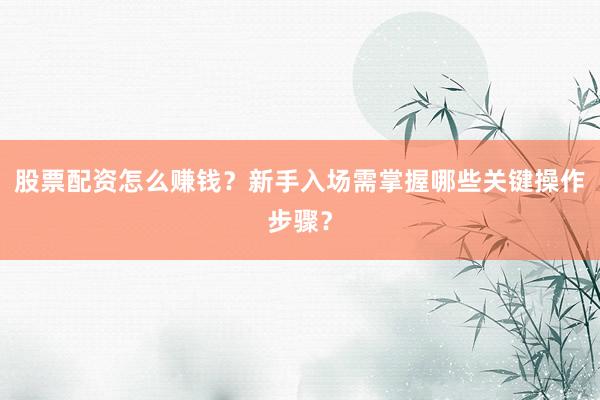 股票配资怎么赚钱？新手入场需掌握哪些关键操作步骤？