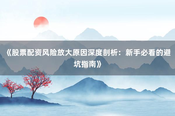 《股票配资风险放大原因深度剖析：新手必看的避坑指南》