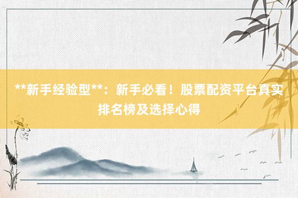 **新手经验型**：新手必看！股票配资平台真实排名榜及选择心得