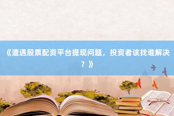 《遭遇股票配资平台提现问题，投资者该找谁解决？》