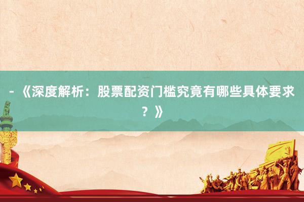 - 《深度解析：股票配资门槛究竟有哪些具体要求？》