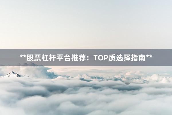 **股票杠杆平台推荐：TOP质选择指南**