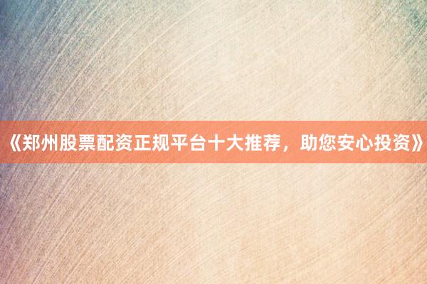 《郑州股票配资正规平台十大推荐，助您安心投资》