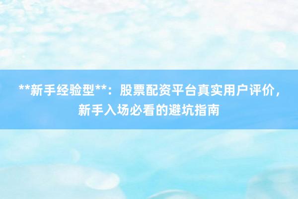 **新手经验型**：股票配资平台真实用户评价，新手入场必看的避坑指南