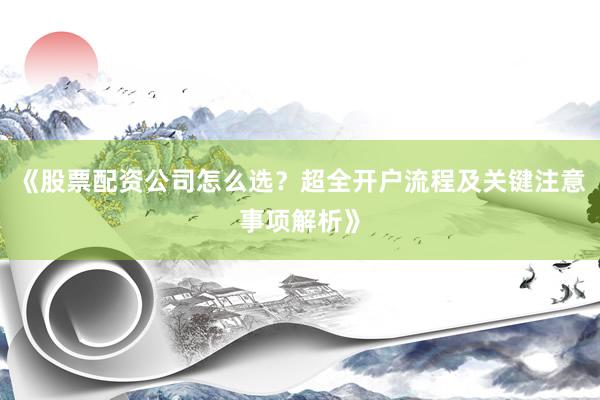 《股票配资公司怎么选？超全开户流程及关键注意事项解析》