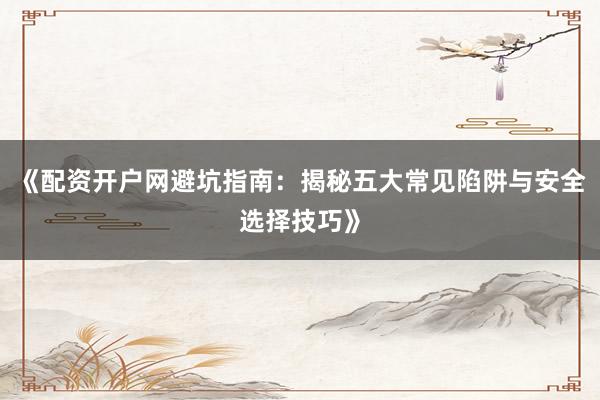 《配资开户网避坑指南：揭秘五大常见陷阱与安全选择技巧》