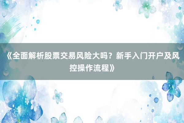 《全面解析股票交易风险大吗?新手入门开户及风控操作流程》