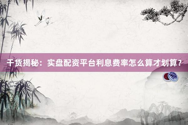 干货揭秘:实盘配资平台利息费率怎么算才划算?