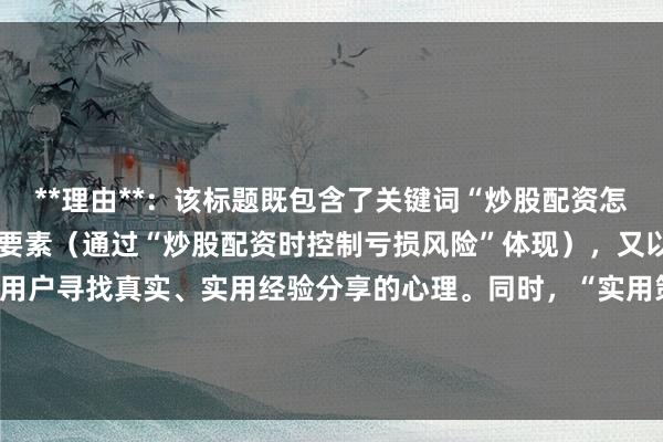 **理由**:该标题既包含了关键词“炒股配资怎么控制亏损风险”的核心要素(通过“炒股配资时控制亏损风险”体现),又以“实战心得”开头,符合用户寻找真实、实用经验分享的心理。同时,“实用策略”一词也增加了标题的吸引力和点击率,符合百度SEO的优化原则。