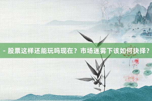 - 股票这样还能玩吗现在?市场迷雾下该如何抉择?