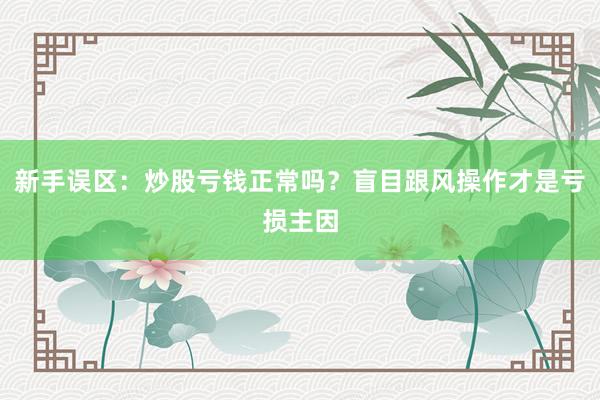 新手误区:炒股亏钱正常吗?盲目跟风操作才是亏损主因