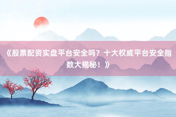 《股票配资实盘平台安全吗?十大权威平台安全指数大揭秘!》