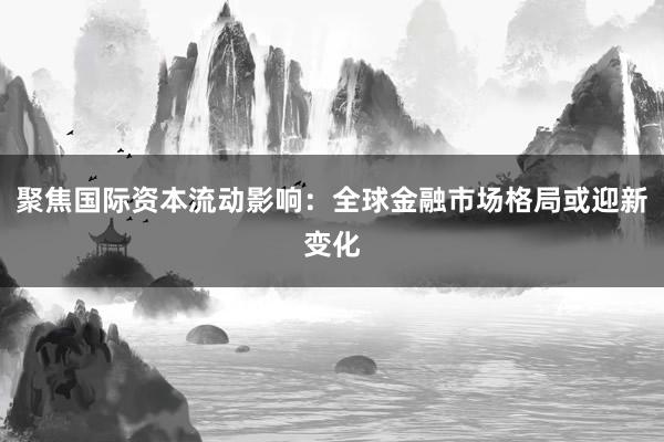 聚焦国际资本流动影响:全球金融市场格局或迎新变化