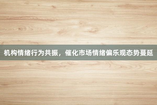 机构情绪行为共振，催化市场情绪偏乐观态势蔓延