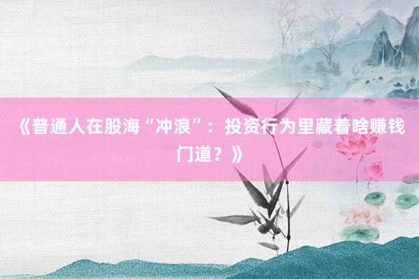 《普通人在股海“冲浪”：投资行为里藏着啥赚钱门道？》