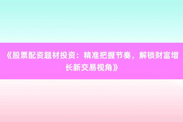 《股票配资题材投资:精准把握节奏,解锁财富增长新交易视角》