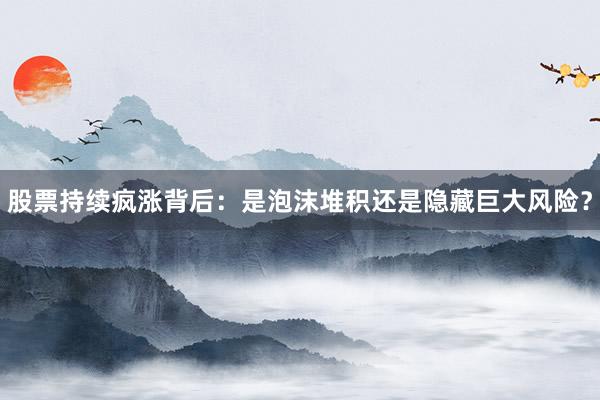 股票持续疯涨背后：是泡沫堆积还是隐藏巨大风险？