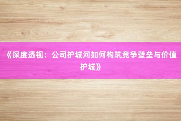 《深度透视：公司护城河如何构筑竞争壁垒与价值护城》