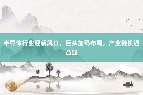 半导体行业迎新风口，巨头加码布局，产业链机遇凸显