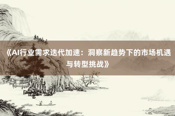 《AI行业需求迭代加速：洞察新趋势下的市场机遇与转型挑战》