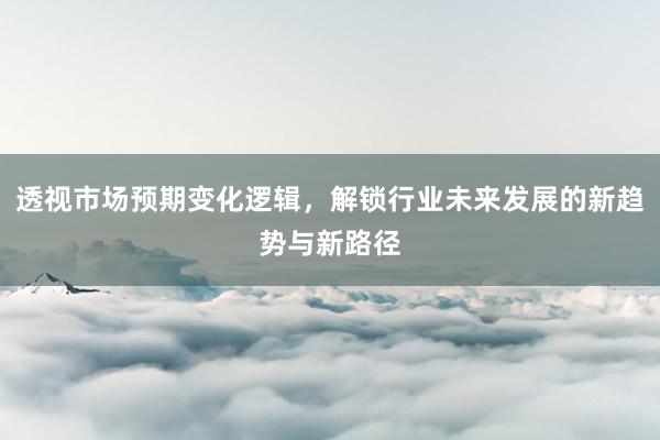 透视市场预期变化逻辑，解锁行业未来发展的新趋势与新路径