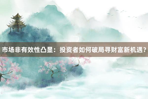 市场非有效性凸显：投资者如何破局寻财富新机遇？