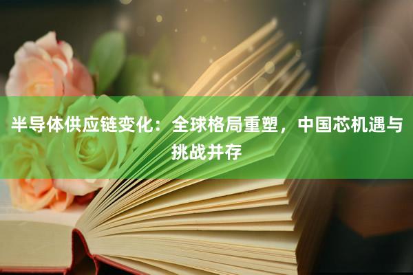 半导体供应链变化：全球格局重塑，中国芯机遇与挑战并存