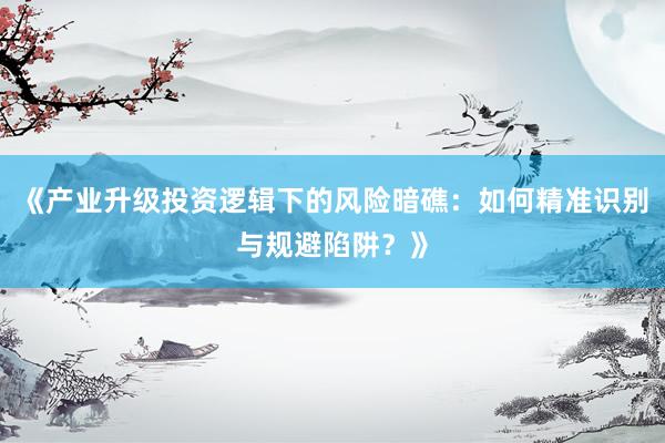 《产业升级投资逻辑下的风险暗礁：如何精准识别与规避陷阱？》