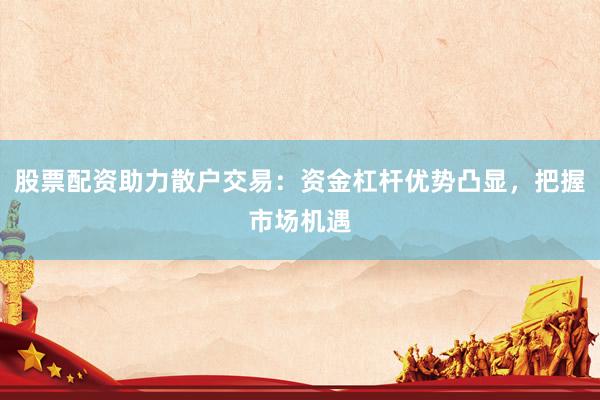 股票配资助力散户交易：资金杠杆优势凸显，把握市场机遇