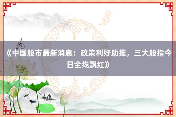 《中国股市最新消息：政策利好助推，三大股指今日全线飘红》