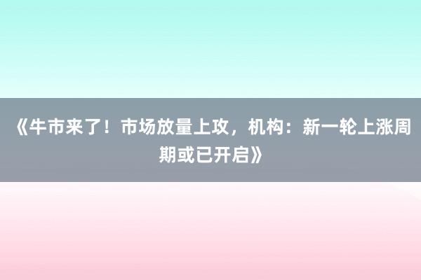 《牛市来了！市场放量上攻，机构：新一轮上涨周期或已开启》