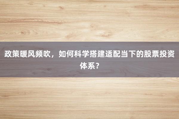 政策暖风频吹，如何科学搭建适配当下的股票投资体系？