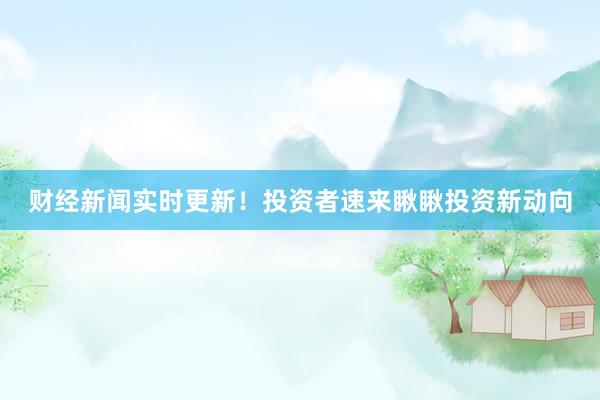 财经新闻实时更新！投资者速来瞅瞅投资新动向