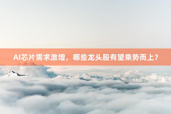 AI芯片需求激增，哪些龙头股有望乘势而上？