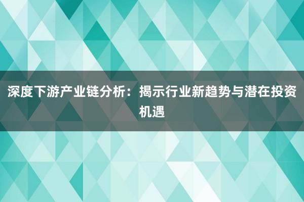 深度下游产业链分析：揭示行业新趋势与潜在投资机遇