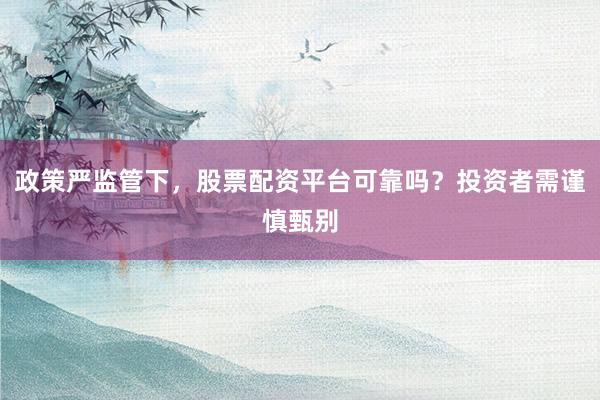 政策严监管下，股票配资平台可靠吗？投资者需谨慎甄别