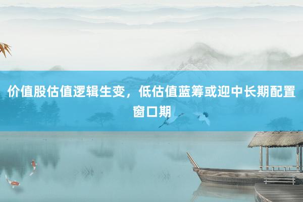 价值股估值逻辑生变，低估值蓝筹或迎中长期配置窗口期