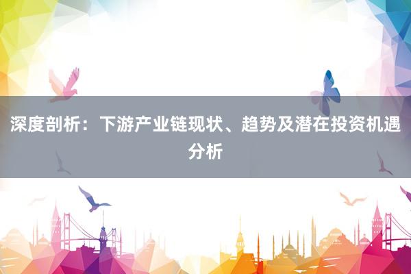 深度剖析：下游产业链现状、趋势及潜在投资机遇分析