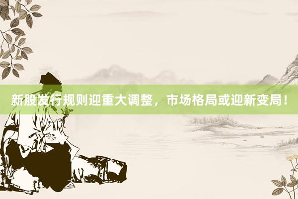 新股发行规则迎重大调整，市场格局或迎新变局！