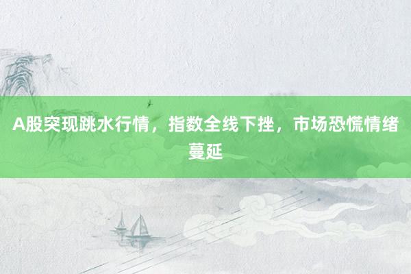 A股突现跳水行情，指数全线下挫，市场恐慌情绪蔓延