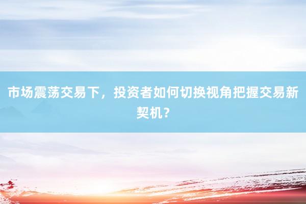 市场震荡交易下，投资者如何切换视角把握交易新契机？