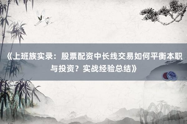 《上班族实录：股票配资中长线交易如何平衡本职与投资？实战经验总结》