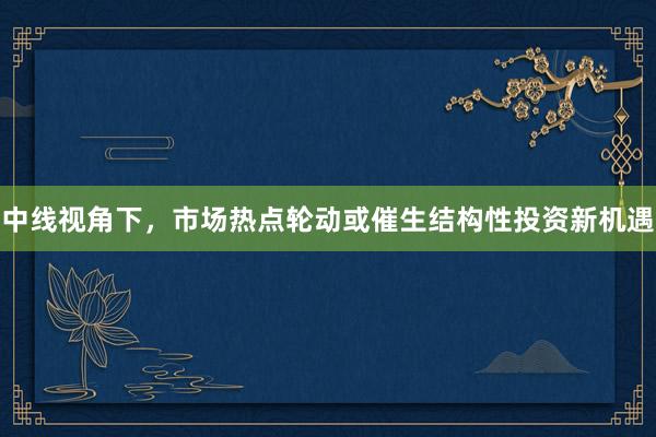 中线视角下，市场热点轮动或催生结构性投资新机遇