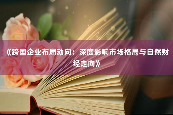 《跨国企业布局动向：深度影响市场格局与自然财经走向》